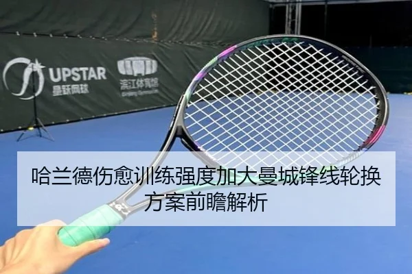 哈兰德伤愈训练强度加大曼城锋线轮换方案前瞻解析
